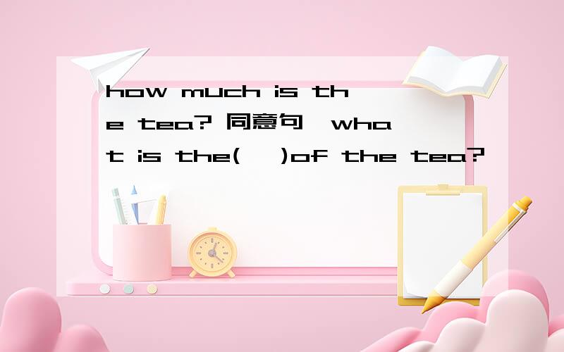 how much is the tea? 同意句,what is the(   )of the tea?