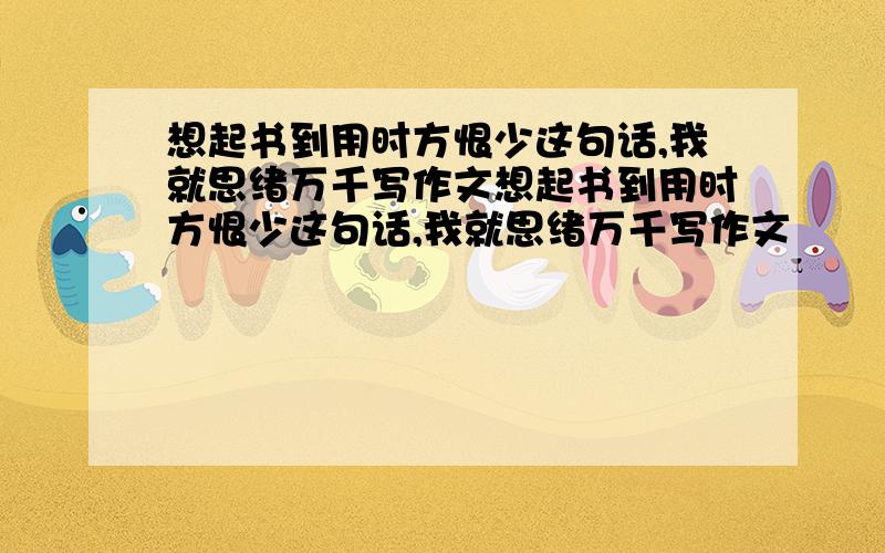 想起书到用时方恨少这句话,我就思绪万千写作文想起书到用时方恨少这句话,我就思绪万千写作文