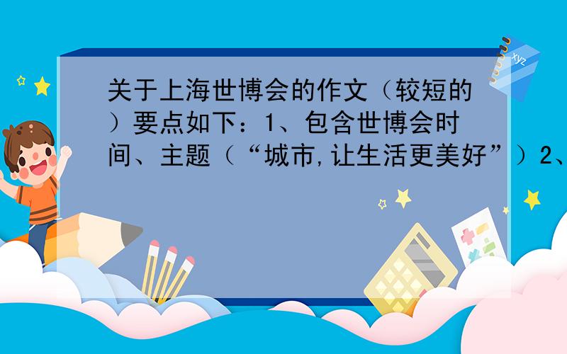 关于上海世博会的作文（较短的）要点如下：1、包含世博会时间、主题（“城市,让生活更美好”）2、内容：城市提供更适宜居住的环境,提高人们的生活水平,因为到2010年有55%的世界人口居