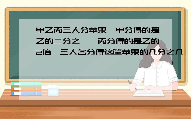 甲乙丙三人分苹果,甲分得的是乙的二分之一,丙分得的是乙的2倍,三人各分得这筐苹果的几分之几