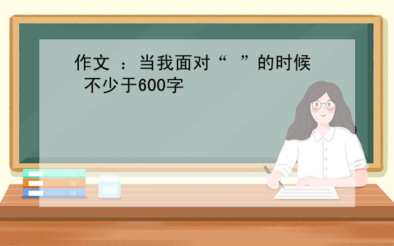 作文 ：当我面对“ ”的时候 不少于600字