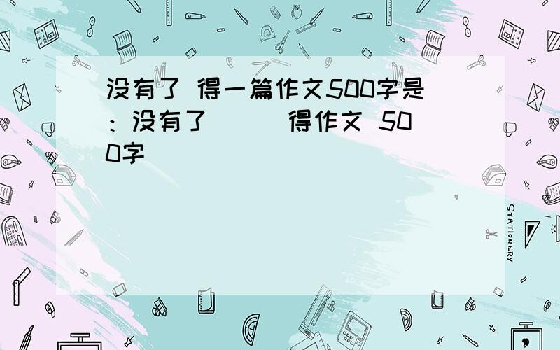 没有了 得一篇作文500字是：没有了（ ） 得作文 500字