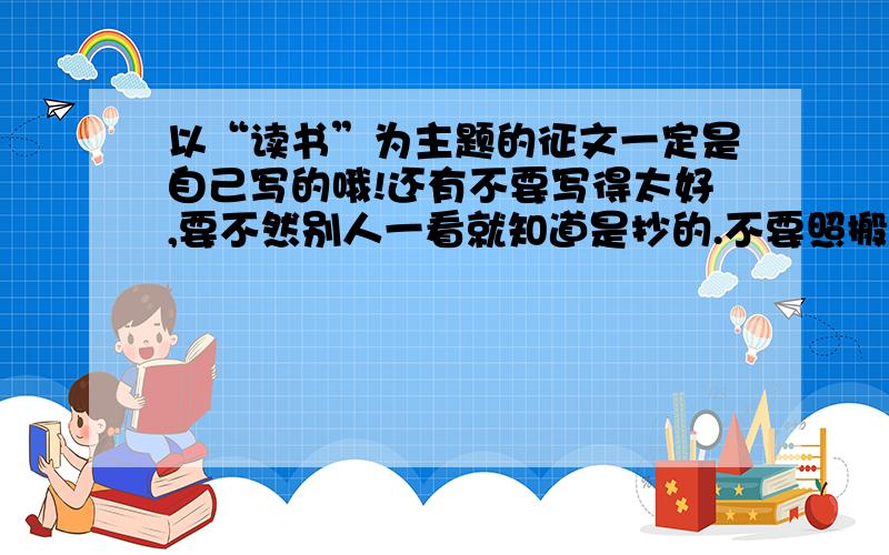 以“读书”为主题的征文一定是自己写的哦!还有不要写得太好,要不然别人一看就知道是抄的.不要照搬别人的!