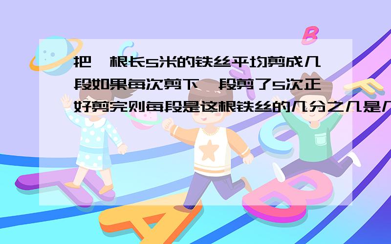 把一根长5米的铁丝平均剪成几段如果每次剪下一段剪了5次正好剪完则每段是这根铁丝的几分之几是几米要把一根长3米的铁丝平均剪成几段,如果每次剪下一段,剪4次就可以完成,这样,一段的