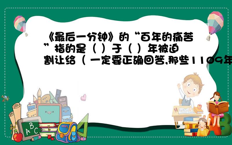 《最后一分钟》的“百年的痛苦”指的是（ ）于（ ）年被迫割让给（ 一定要正确回答,那些1109年的什么就不要了