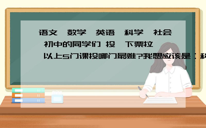 语文、数学、英语、科学、社会 初中的同学们 投一下票拉、 以上5门课投哪门最难?我想应该是：科学、叭