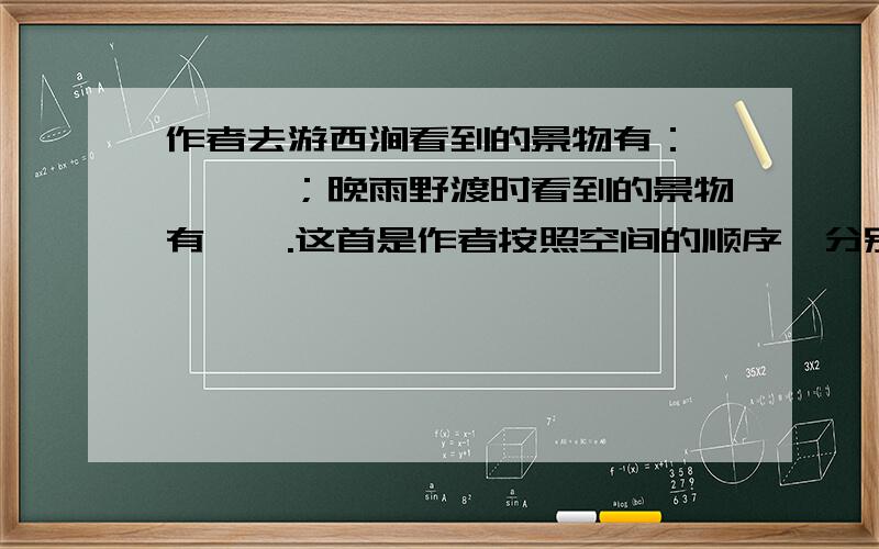 作者去游西涧看到的景物有：————；晚雨野渡时看到的景物有——.这首是作者按照空间的顺序,分别写了岸边的—和水上的—,泾渭分明.用自己的话说说古诗最后两句的意思.—————