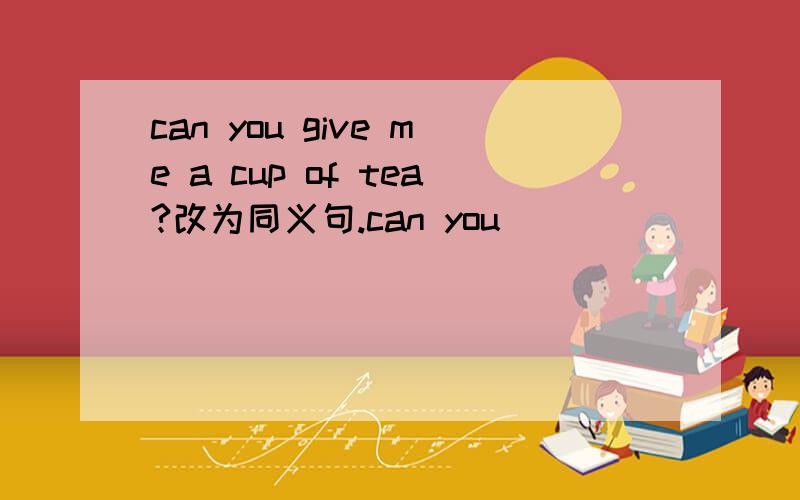 can you give me a cup of tea?改为同义句.can you _____ _____ _____ _____ _____ _____ _____