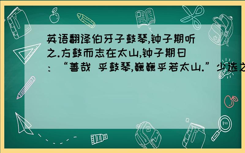 英语翻译伯牙子鼓琴,钟子期听之.方鼓而志在太山,钟子期曰：“善哉 乎鼓琴,巍巍乎若太山.”少选之间而志在流水.钟子期复曰：“善哉乎鼓琴,汤汤乎 若流水.”钟子期死,伯牙破琴绝弦,终身