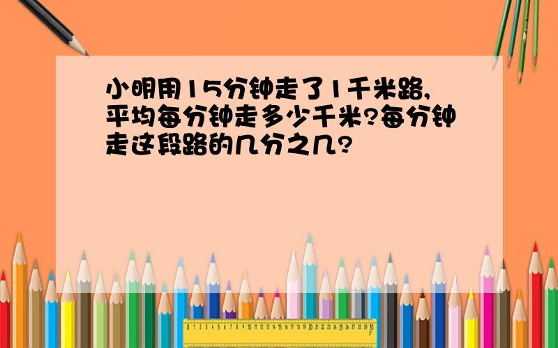 小明用15分钟走了1千米路,平均每分钟走多少千米?每分钟走这段路的几分之几?