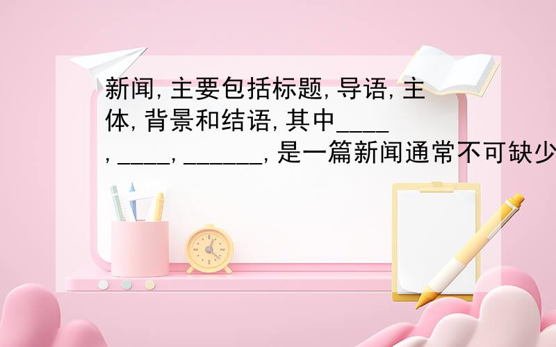 新闻,主要包括标题,导语,主体,背景和结语,其中____,____,______,是一篇新闻通常不可缺少的三部分