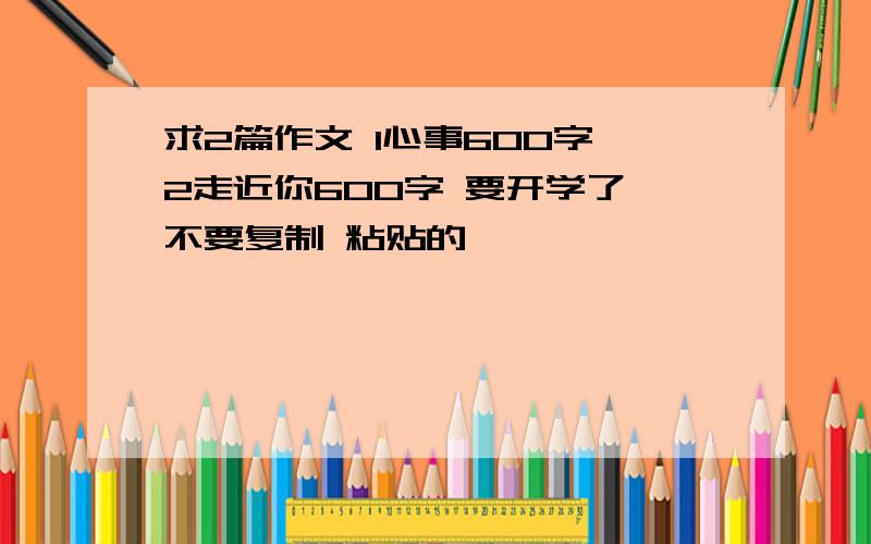 求2篇作文 1心事600字 2走近你600字 要开学了 不要复制 粘贴的