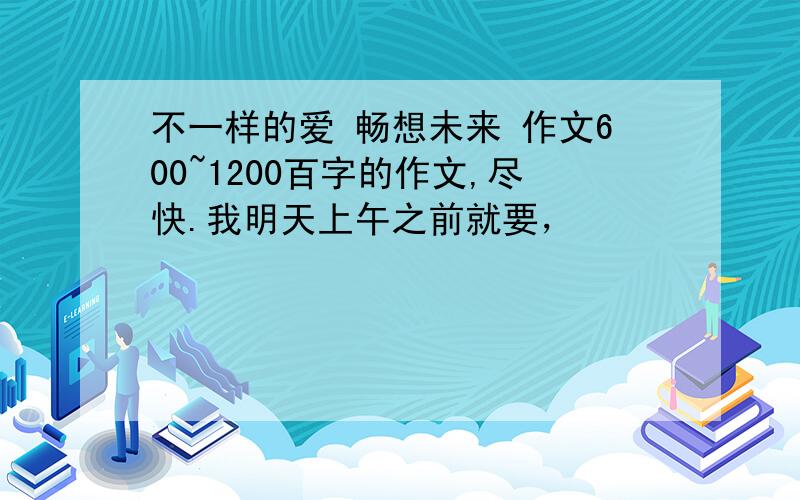 不一样的爱 畅想未来 作文600~1200百字的作文,尽快.我明天上午之前就要，