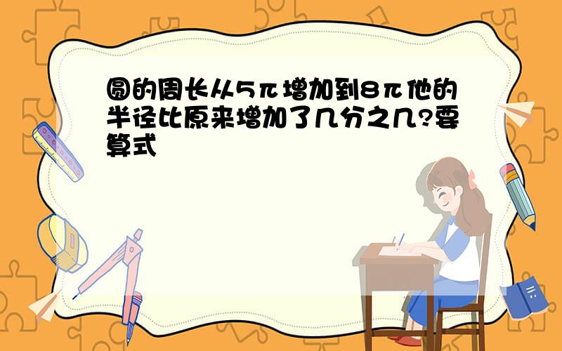 圆的周长从5π增加到8π他的半径比原来增加了几分之几?要算式