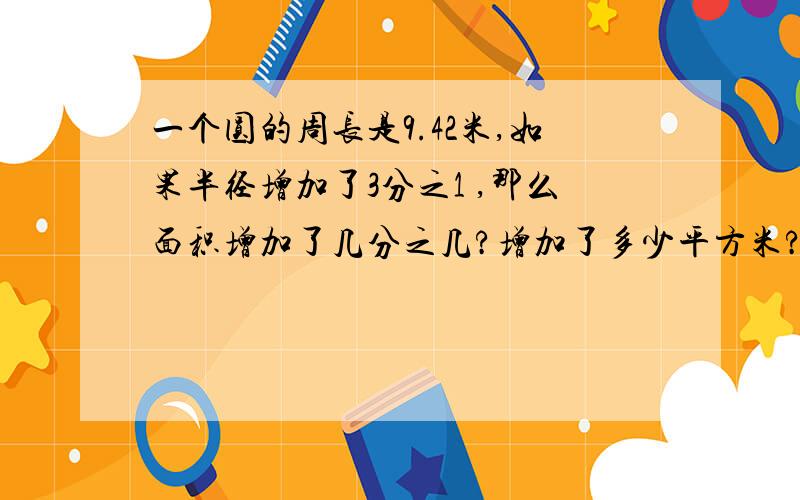 一个圆的周长是9.42米,如果半径增加了3分之1 ,那么面积增加了几分之几?增加了多少平方米?