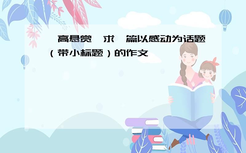 【高悬赏】求一篇以感动为话题（带小标题）的作文