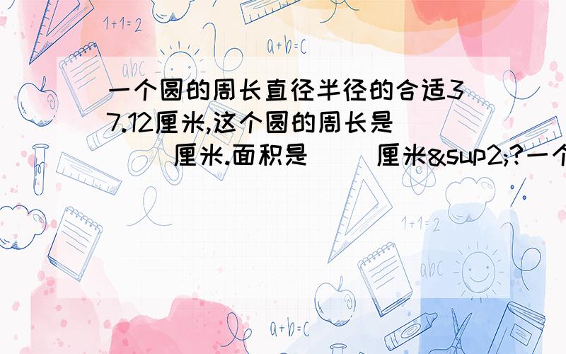 一个圆的周长直径半径的合适37.12厘米,这个圆的周长是（ ）厘米.面积是（ ）厘米²?一个圆的周长直径半径的和是37.12厘米，这个圆的周长是（ ）厘米。面积是（ ）厘米²？