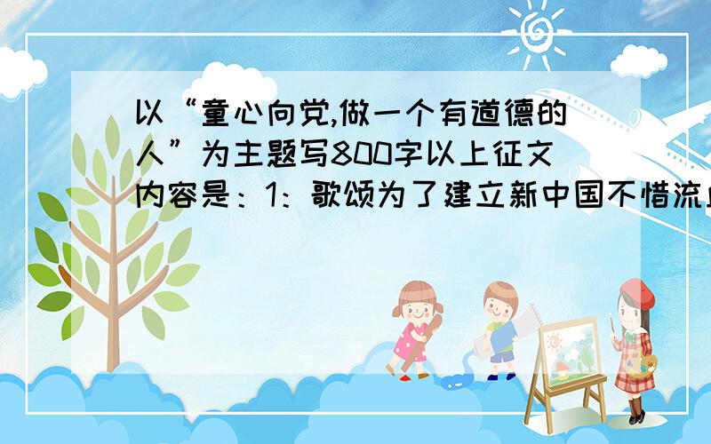 以“童心向党,做一个有道德的人”为主题写800字以上征文内容是：1：歌颂为了建立新中国不惜流血牺牲的老一辈革命家和建国以来在各条战线上做出杰出贡献的优秀共产党人2：歌歌颂在党