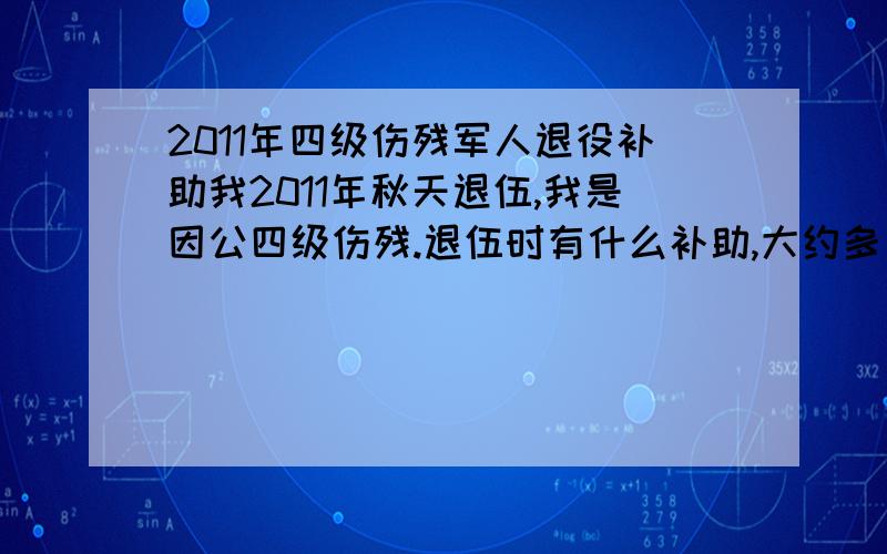 2011年四级伤残军人退役补助我2011年秋天退伍,我是因公四级伤残.退伍时有什么补助,大约多少?急需你的回答