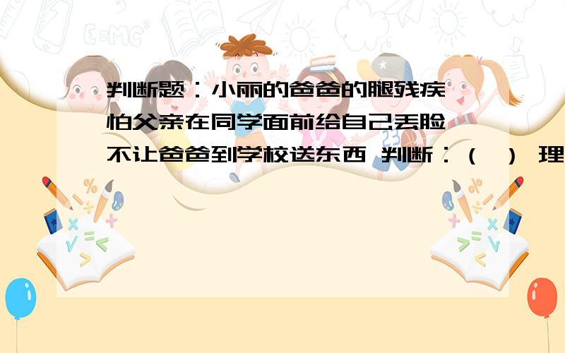 判断题：小丽的爸爸的腿残疾,怕父亲在同学面前给自己丢脸,不让爸爸到学校送东西 判断：（ ） 理由：（）单纯只是为了自己的面子、、没有这么复杂、内涵