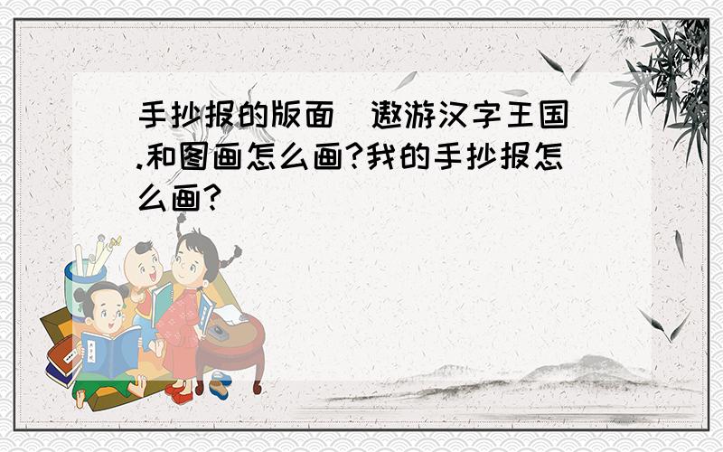 手抄报的版面（遨游汉字王国).和图画怎么画?我的手抄报怎么画?