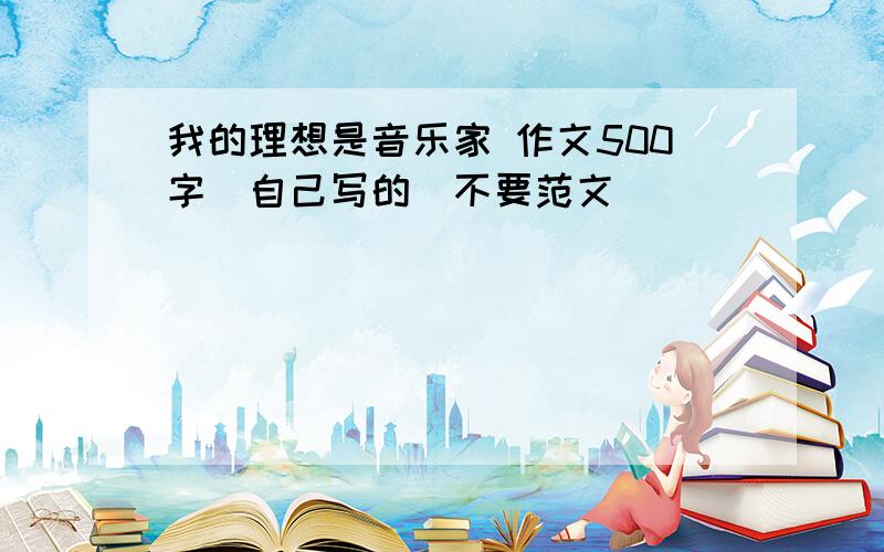 我的理想是音乐家 作文500字（自己写的）不要范文