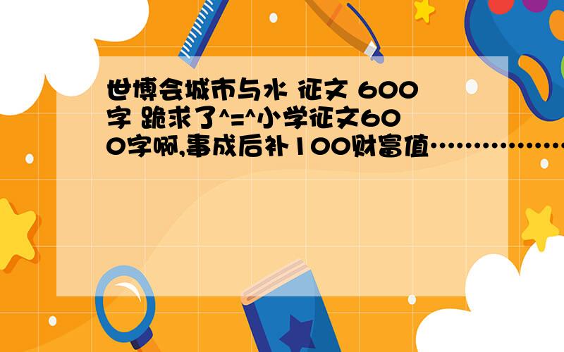 世博会城市与水 征文 600字 跪求了^=^小学征文600字啊,事成后补100财富值……………………………………………………………………………………