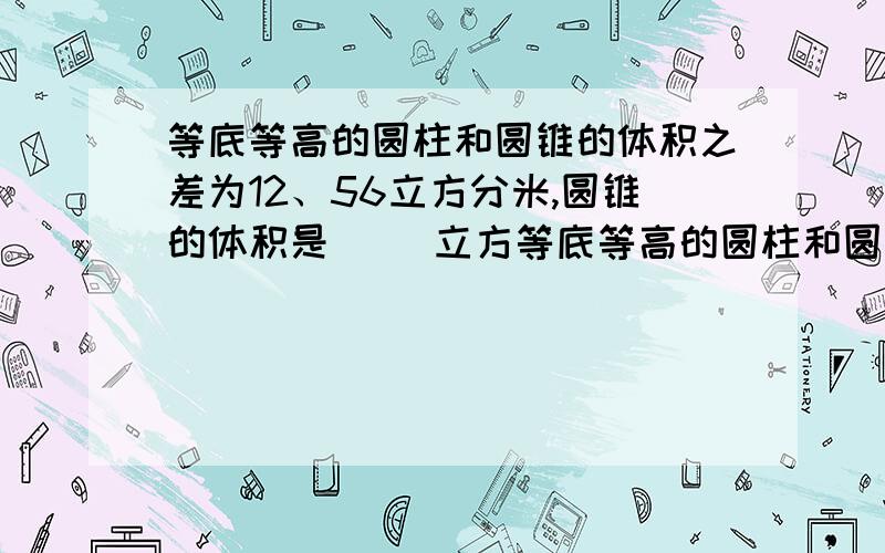 等底等高的圆柱和圆锥的体积之差为12、56立方分米,圆锥的体积是( )立方等底等高的圆柱和圆锥的体积之差为12、56立方分米,圆锥的体积是( )立方分米