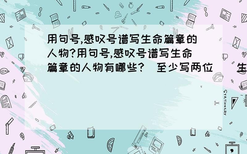 用句号,感叹号谱写生命篇章的人物?用句号,感叹号谱写生命篇章的人物有哪些?（至少写两位）  生命犹如一篇文章,在文章的结尾有些人用的是句号,而有些人用的是感叹号,更有些人以问号结