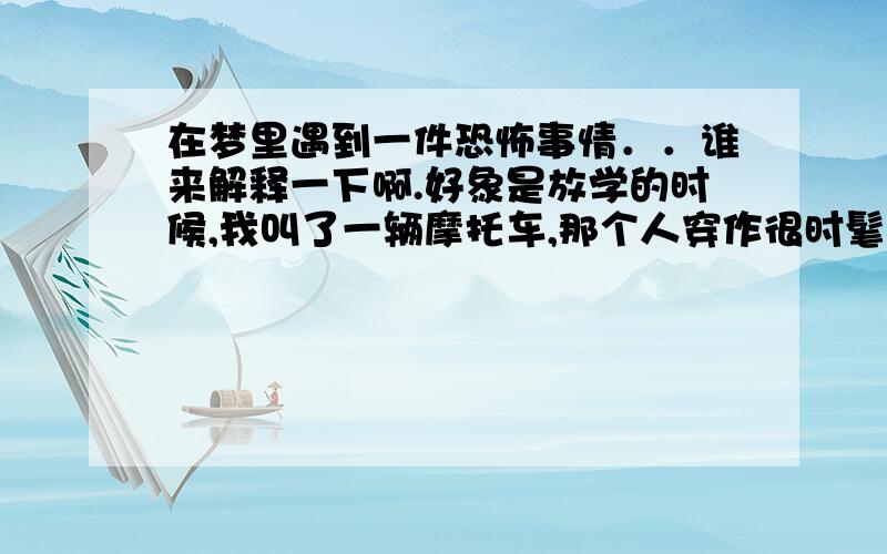 在梦里遇到一件恐怖事情．．谁来解释一下啊.好象是放学的时候,我叫了一辆摩托车,那个人穿作很时髦（有点过于鲜艳）说话也很快（以为他应该很友善）,但心里却觉得他有点夸张不太对劲