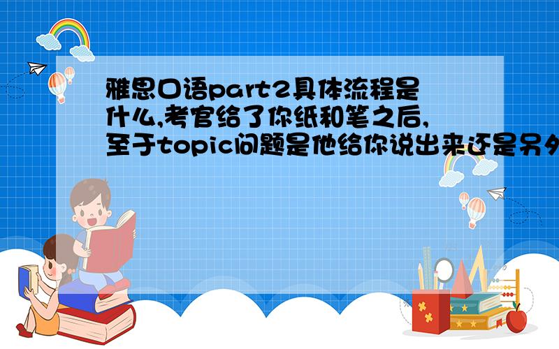 雅思口语part2具体流程是什么,考官给了你纸和笔之后,至于topic问题是他给你说出来还是另外给你一个写有问题的小卡片,让你看着问题卡片答题?