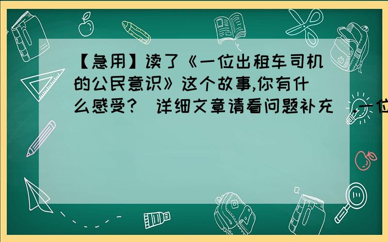 【急用】读了《一位出租车司机的公民意识》这个故事,你有什么感受?（详细文章请看问题补充）.一位出租车的公民意识“非典”期间,北京的一位出租车司机终于等到了一个要去火车站的客