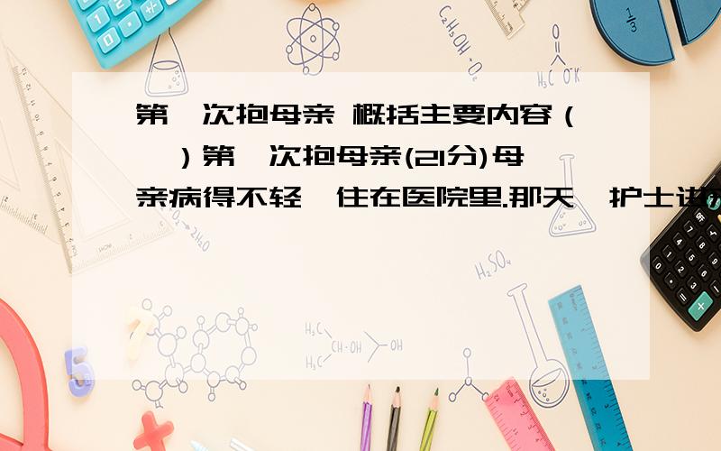 第一次抱母亲 概括主要内容（一）第一次抱母亲(21分)母亲病得不轻,住在医院里.那天,护士进来换床单,让母亲起来.我赶紧说：“妈,你别动,我来抱你.”我左手托住母亲的脖子,右手托住她的