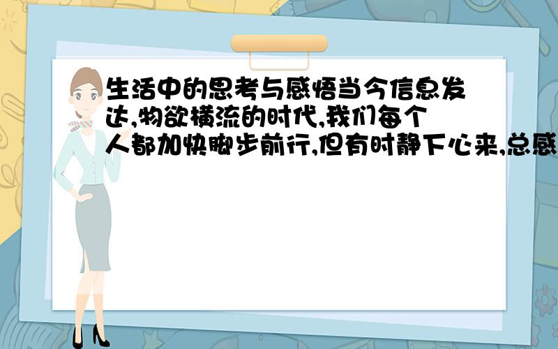 生活中的思考与感悟当今信息发达,物欲横流的时代,我们每个人都加快脚步前行,但有时静下心来,总感觉浮躁的社会里,我们还却点什么?究竟缺少什么呢?物质还是精神上的,还是……大家一起