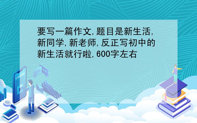 要写一篇作文,题目是新生活,新同学,新老师,反正写初中的新生活就行啦,600字左右