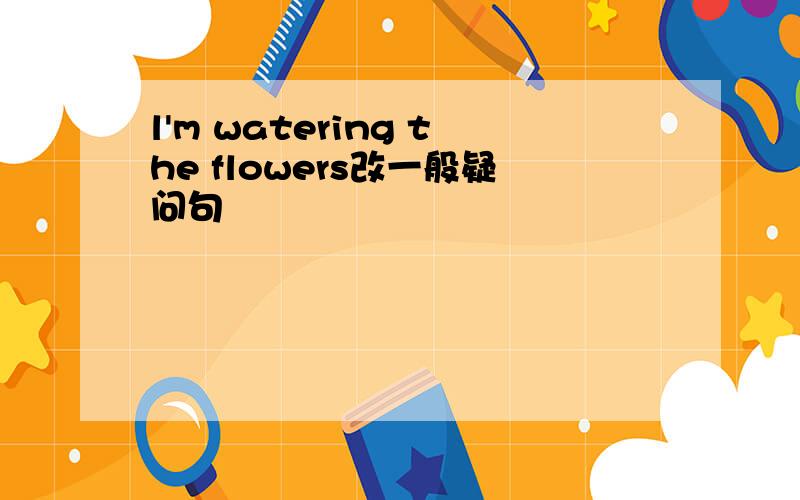 l'm watering the flowers改一般疑问句