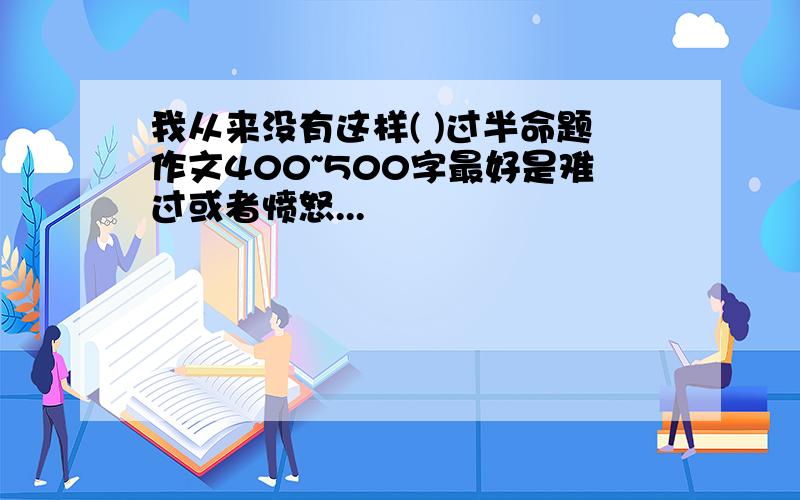 我从来没有这样( )过半命题作文400~500字最好是难过或者愤怒...