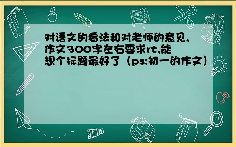 对语文的看法和对老师的意见,作文300字左右要求rt,能想个标题最好了（ps:初一的作文）