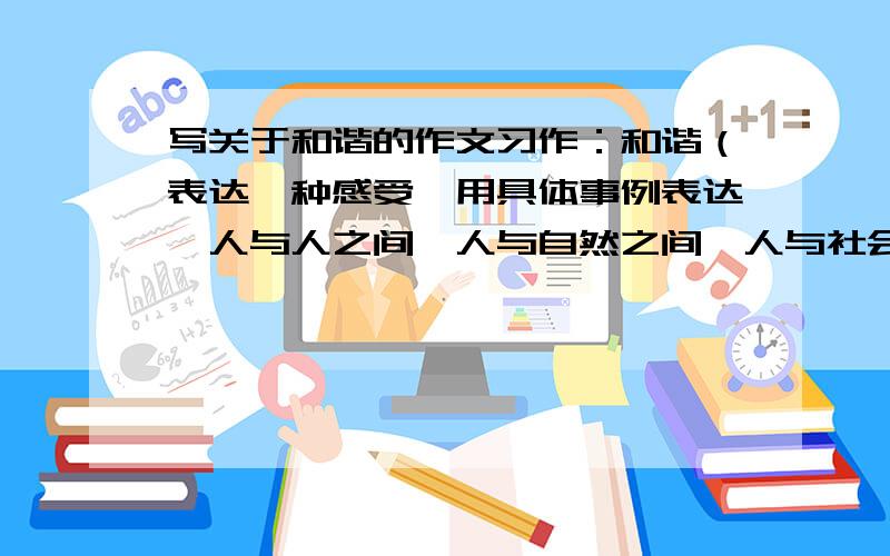 写关于和谐的作文习作：和谐（表达一种感受,用具体事例表达,人与人之间、人与自然之间、人与社会之间的美好境界,小视野大手笔,600字.提示：现在很多人看到人晕倒或者跌倒都不敢去扶