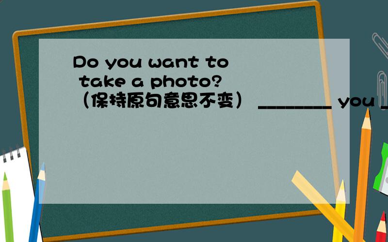 Do you want to take a photo?（保持原句意思不变） ________ you ________ to take a photo?