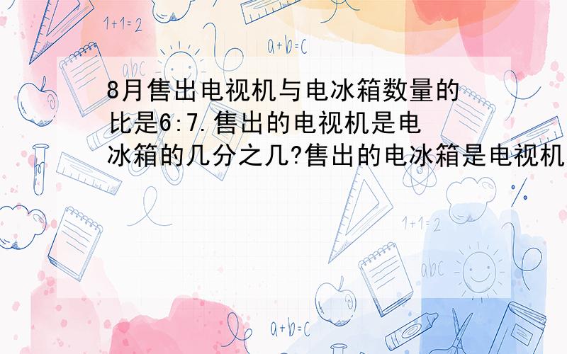 8月售出电视机与电冰箱数量的比是6:7.售出的电视机是电冰箱的几分之几?售出的电冰箱是电视机的几分之几