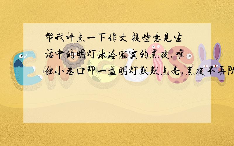 帮我评点一下作文 提些意见生活中的明灯冰冷寂寞的黑夜,唯独小巷口那一盏明灯默默点亮,黑夜不再阴暗死寂,因为它点亮了希望,它的光芒消除了心中的忧愁烦闷,带来的是无限的温暖.记得有