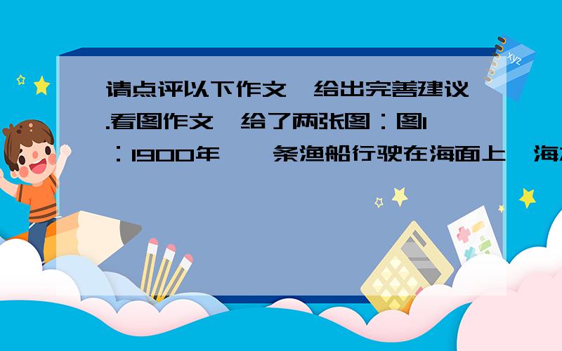 请点评以下作文,给出完善建议.看图作文,给了两张图：图1：1900年,一条渔船行驶在海面上,海水中有很多鱼图2：2000年,很多渔船行驶在拥挤的海面上,而海水中只有一条鱼作文如下,请点评：In t