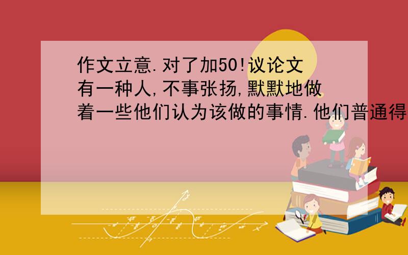 作文立意.对了加50!议论文有一种人,不事张扬,默默地做着一些他们认为该做的事情.他们普通得像一片树叶、一粒石子、一棵小草.这种人过马路一定要走“斑马线”,会拿着垃圾走好几百米去