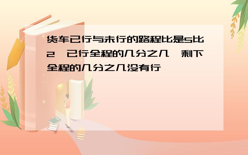 货车已行与未行的路程比是5比2,已行全程的几分之几,剩下全程的几分之几没有行