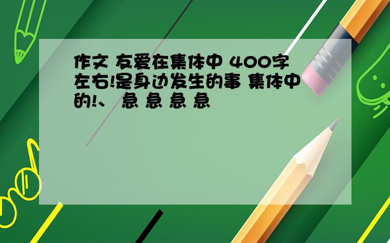 作文 友爱在集体中 400字左右!是身边发生的事 集体中的!、 急 急 急 急