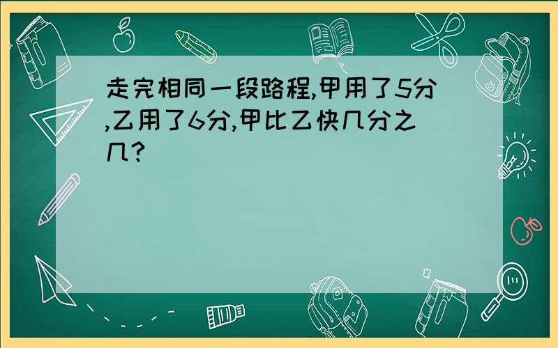 走完相同一段路程,甲用了5分,乙用了6分,甲比乙快几分之几?