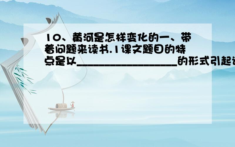 10、黄河是怎样变化的一、带着问题来读书.1课文题目的特点是以__________________的形式引起读者的思考.2课文主要介绍了_________________、___________________以及________________告诉我们要保护____________