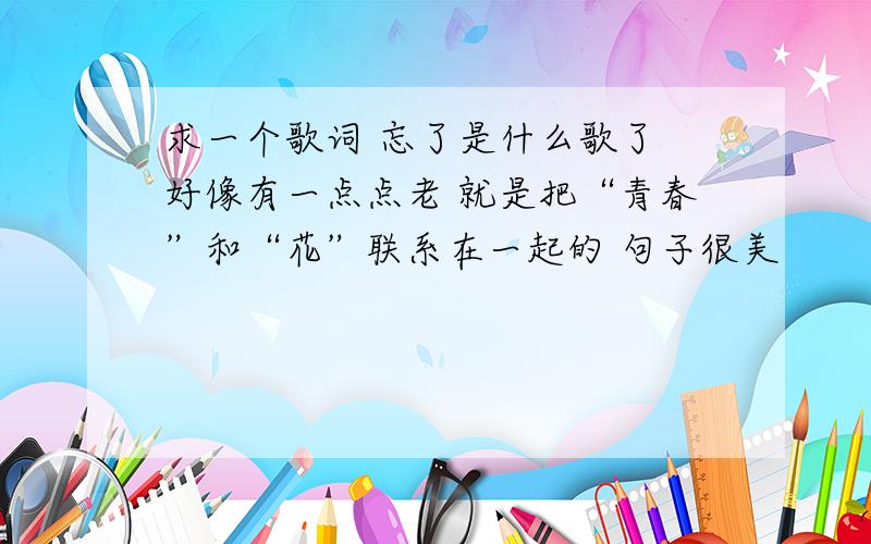 求一个歌词 忘了是什么歌了 好像有一点点老 就是把“青春”和“花”联系在一起的 句子很美