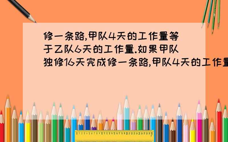 修一条路,甲队4天的工作量等于乙队6天的工作量.如果甲队独修16天完成修一条路,甲队4天的工作量等于乙队6天的工作量.如果甲队独修16天完成,乙队每天完成全路的几分之几?如果乙队独修几